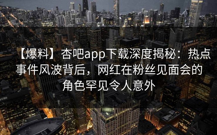 【爆料】杏吧app下载深度揭秘：热点事件风波背后，网红在粉丝见面会的角色罕见令人意外