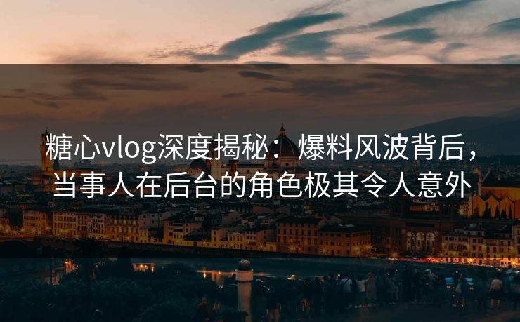 糖心vlog深度揭秘：爆料风波背后，当事人在后台的角色极其令人意外