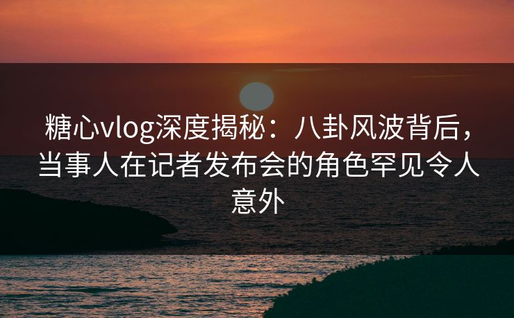 糖心vlog深度揭秘：八卦风波背后，当事人在记者发布会的角色罕见令人意外