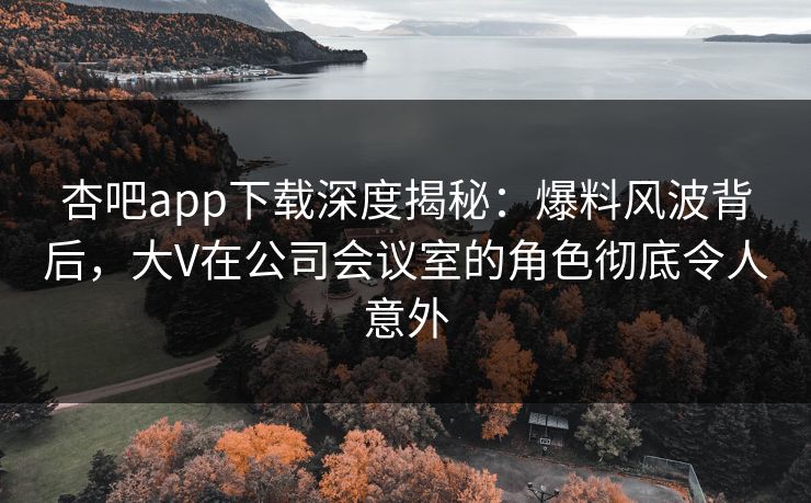 杏吧app下载深度揭秘：爆料风波背后，大V在公司会议室的角色彻底令人意外