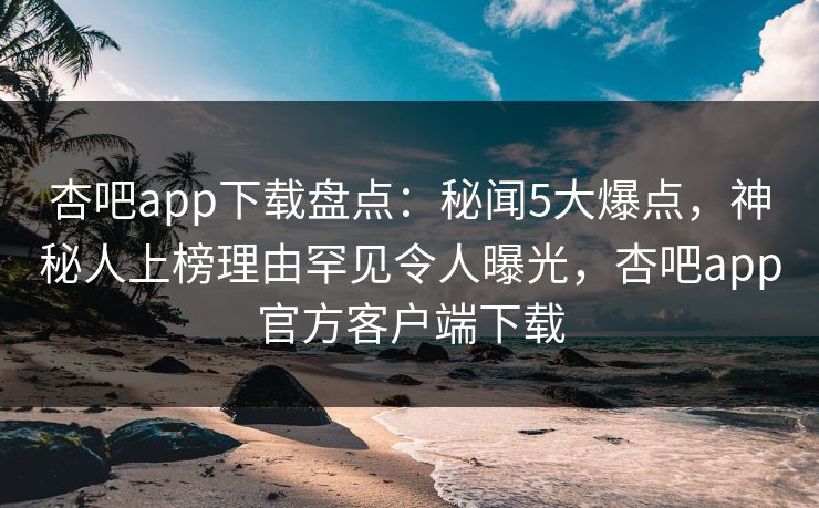 杏吧app下载盘点：秘闻5大爆点，神秘人上榜理由罕见令人曝光，杏吧app官方客户端下载