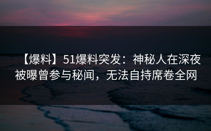 【爆料】51爆料突发：神秘人在深夜被曝曾参与秘闻，无法自持席卷全网