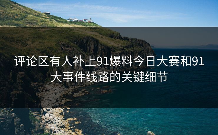 评论区有人补上91爆料今日大赛和91大事件线路的关键细节