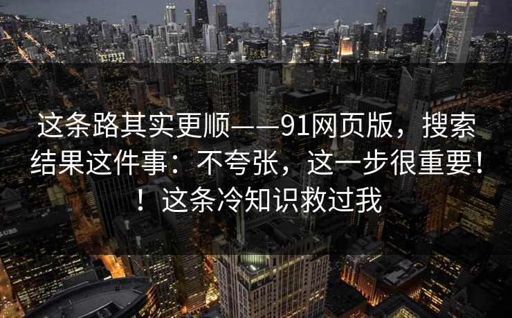 这条路其实更顺——91网页版,搜索结果这件事:不夸张,这一步很重要!!这条冷知识救过我 这条路其实更顺——91网页版,搜索结果这件事:不夸张,这一步很重要!!这条冷知识救过我