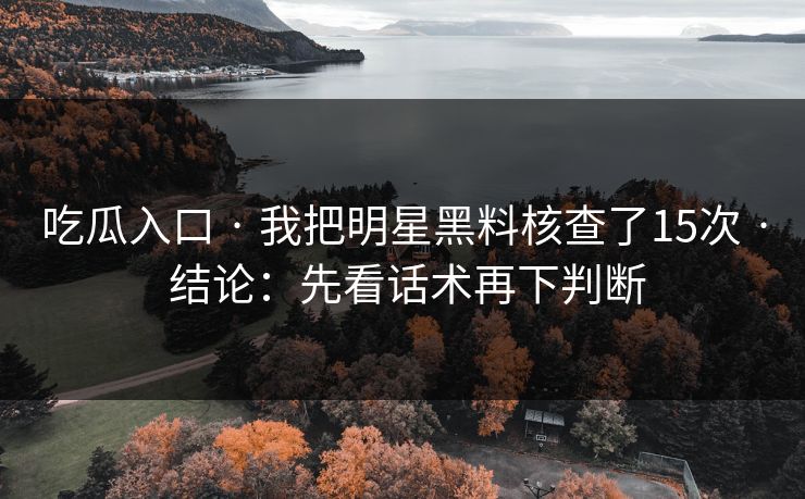 吃瓜入口 · 我把明星黑料核查了15次 · 结论：先看话术再下判断