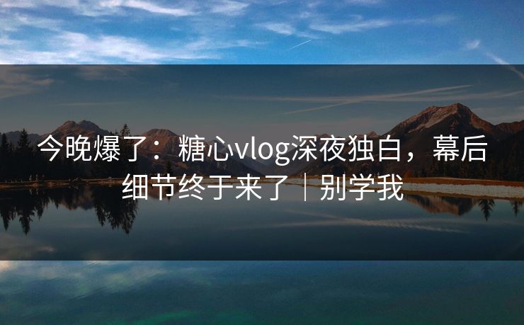 今晚爆了：糖心vlog深夜独白，幕后细节终于来了｜别学我