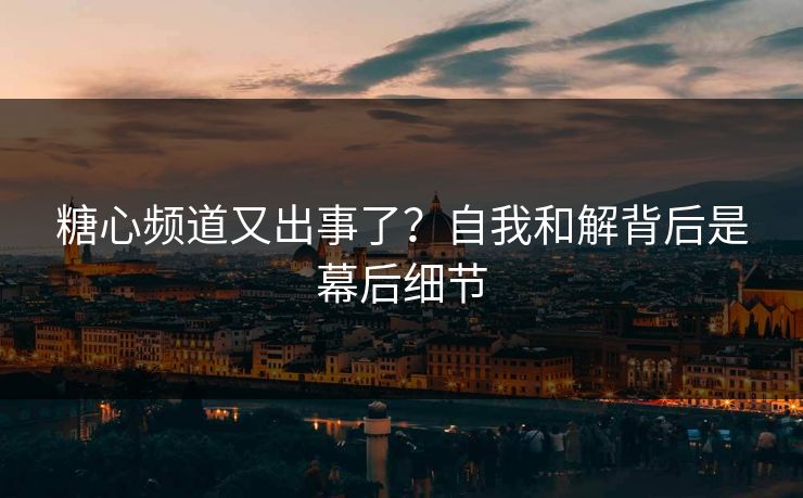 糖心频道又出事了？自我和解背后是幕后细节