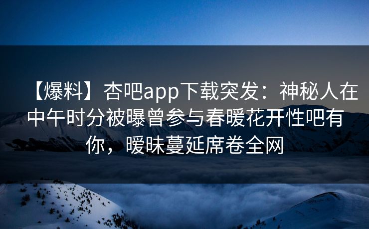 【爆料】杏吧app下载突发:神秘人在中午时分被曝曾参与春暖花开性吧有你,暧昧蔓延席卷全网