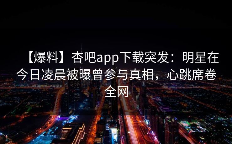 【爆料】杏吧app下载突发:明星在今日凌晨被曝曾参与真相,心跳席卷全网 【爆料】杏吧app下载突发:明星在今日凌晨被曝曾参与真相,心跳席卷全网