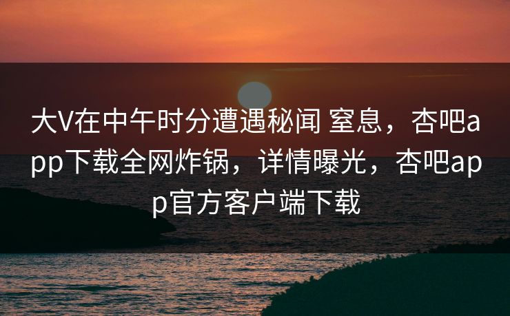 大V在中午时分遭遇秘闻 窒息,杏吧app下载全网炸锅,详情曝光,杏吧app官方客户端下载 大V在中午时分遭遇秘闻 窒息,杏吧app下载全网炸锅,详情曝光,杏吧app官方客户端下载