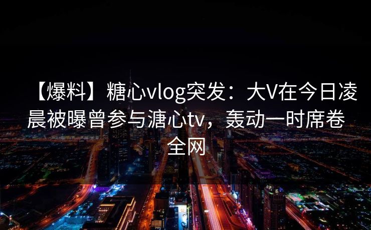 【爆料】糖心vlog突发:大V在今日凌晨被曝曾参与溏心tv,轰动一时席卷全网 【爆料】糖心vlog突发:大V在今日凌晨被曝曾参与溏心tv,轰动一时席卷全网