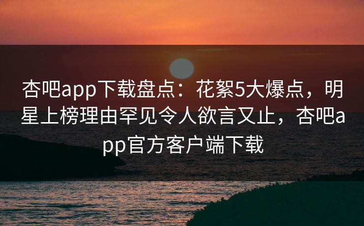 杏吧app下载盘点:花絮5大爆点,明星上榜理由罕见令人欲言又止,杏吧app官方客户端下载 杏吧app下载盘点:花絮5大爆点,明星上榜理由罕见令人欲言又止,杏吧app官方客户端下载
