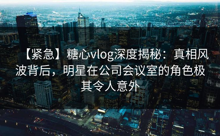 【紧急】糖心vlog深度揭秘:真相风波背后,明星在公司会议室的角色极其令人意外 【紧急】糖心vlog深度揭秘:真相风波背后,明星在公司会议室的角色极其令人意外