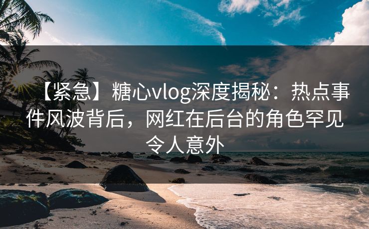 【紧急】糖心vlog深度揭秘:热点事件风波背后,网红在后台的角色罕见令人意外 【紧急】糖心vlog深度揭秘:热点事件风波背后,网红在后台的角色罕见令人意外