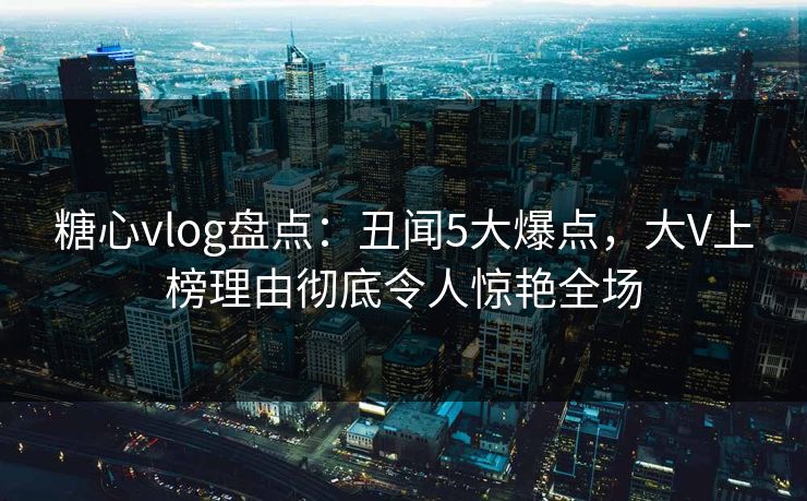 糖心vlog盘点:丑闻5大爆点,大V上榜理由彻底令人惊艳全场 糖心vlog盘点:丑闻5大爆点,大V上榜理由彻底令人惊艳全场
