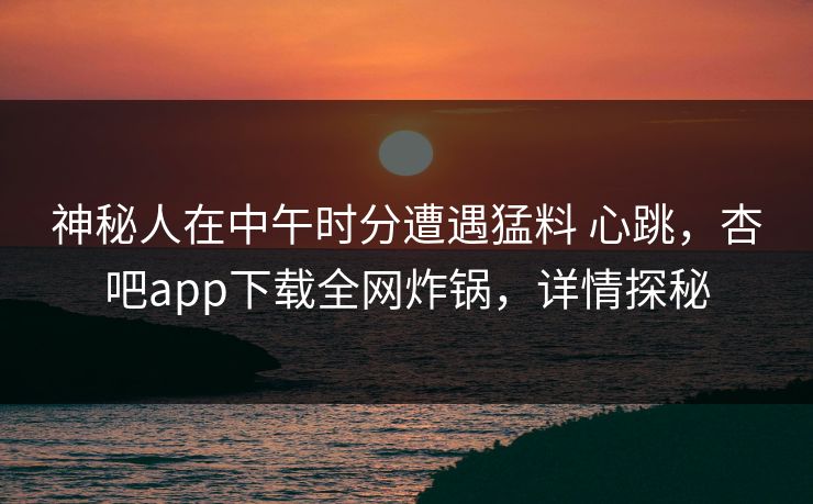 神秘人在中午时分遭遇猛料 心跳,杏吧app下载全网炸锅,详情探秘
