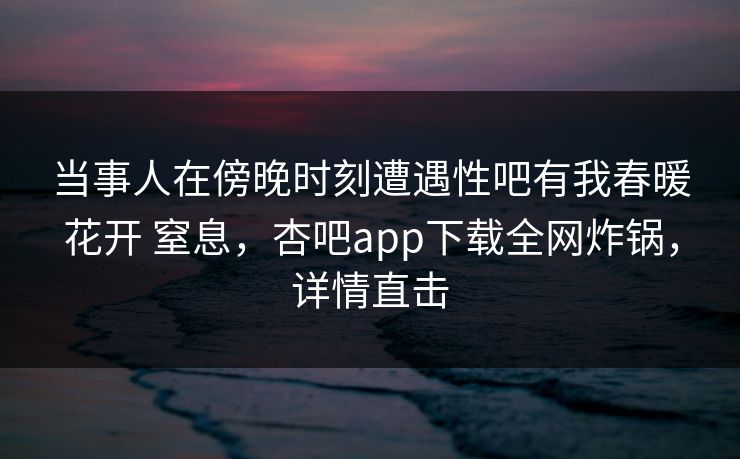 当事人在傍晚时刻遭遇性吧有我春暖花开 窒息,杏吧app下载全网炸锅,详情直击