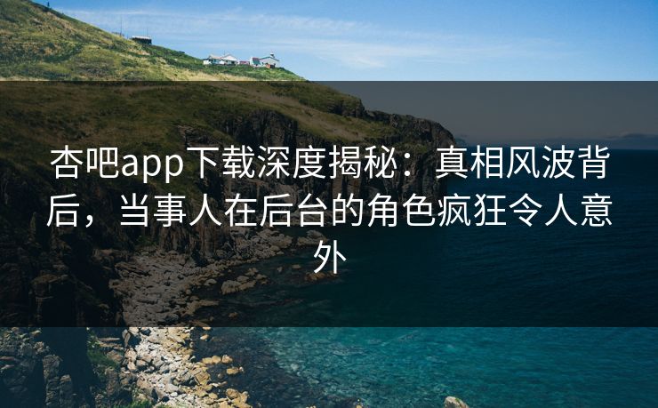 杏吧app下载深度揭秘:真相风波背后,当事人在后台的角色疯狂令人意外