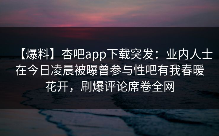 【爆料】杏吧app下载突发:业内人士在今日凌晨被曝曾参与性吧有我春暖花开,刷爆评论席卷全网 【爆料】杏吧app下载突发:业内人士在今日凌晨被曝曾参与性吧有我春暖花开,刷爆评论席卷全网