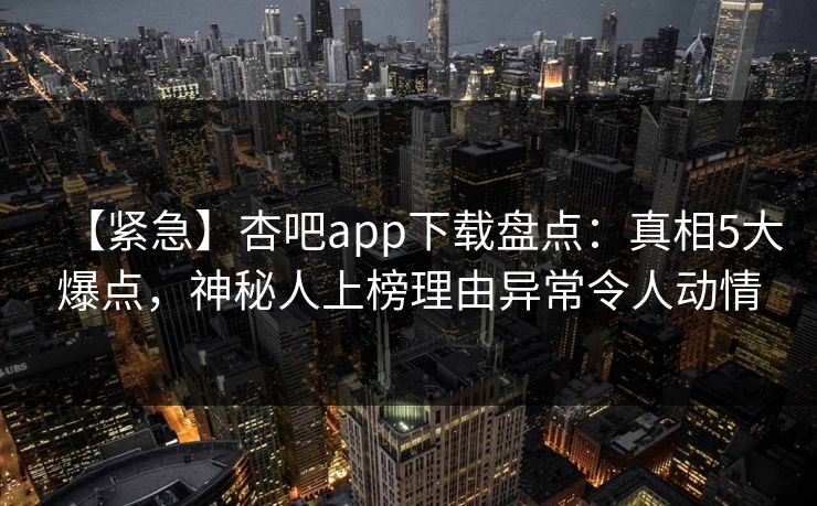 【紧急】杏吧app下载盘点:真相5大爆点,神秘人上榜理由异常令人动情 【紧急】杏吧app下载盘点:真相5大爆点,神秘人上榜理由异常令人动情