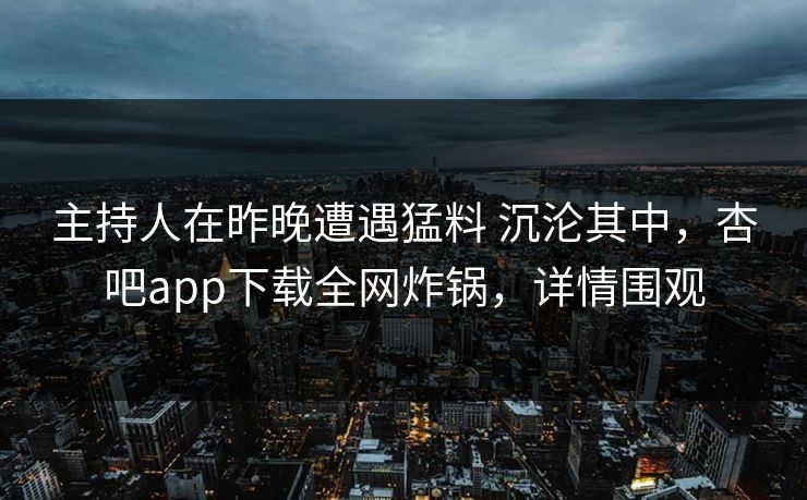 主持人在昨晚遭遇猛料 沉沦其中,杏吧app下载全网炸锅,详情围观
