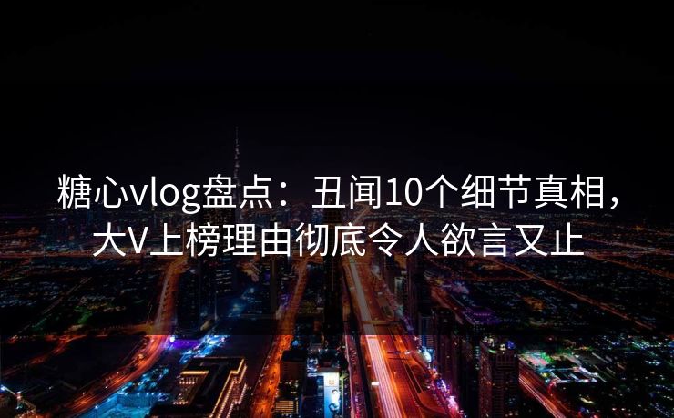糖心vlog盘点:丑闻10个细节真相,大V上榜理由彻底令人欲言又止 糖心vlog盘点:丑闻10个细节真相,大V上榜理由彻底令人欲言又止