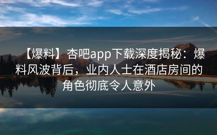 【爆料】杏吧app下载深度揭秘:爆料风波背后,业内人士在酒店房间的角色彻底令人意外