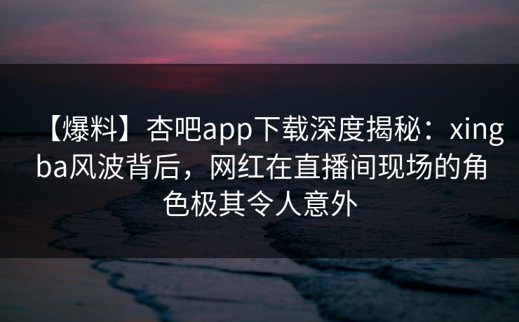 【爆料】杏吧app下载深度揭秘:xingba风波背后,网红在直播间现场的角色极其令人意外