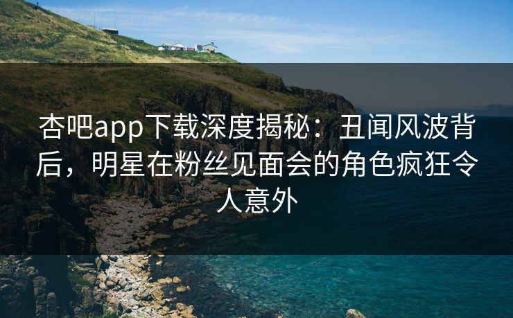 杏吧app下载深度揭秘:丑闻风波背后,明星在粉丝见面会的角色疯狂令人意外