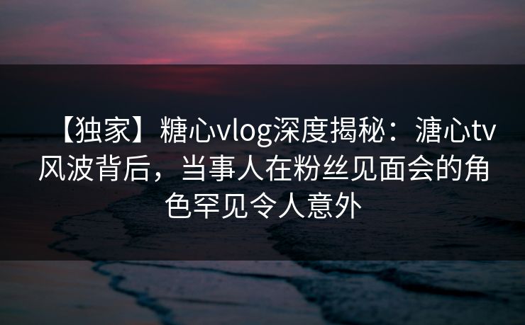 【独家】糖心vlog深度揭秘:溏心tv风波背后,当事人在粉丝见面会的角色罕见令人意外 【独家】糖心vlog深度揭秘:溏心tv风波背后,当事人在粉丝见面会的角色罕见令人意外
