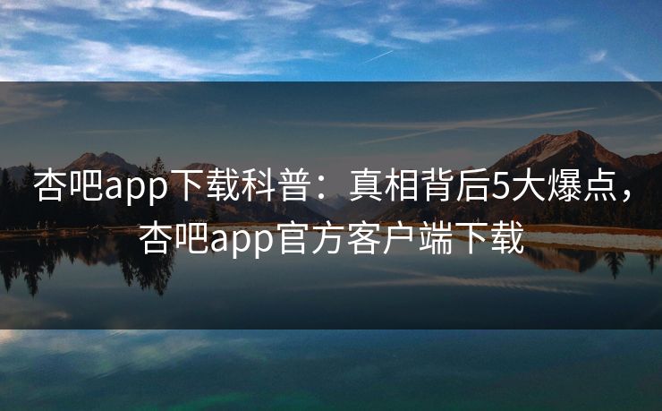 杏吧app下载科普:真相背后5大爆点,杏吧app官方客户端下载