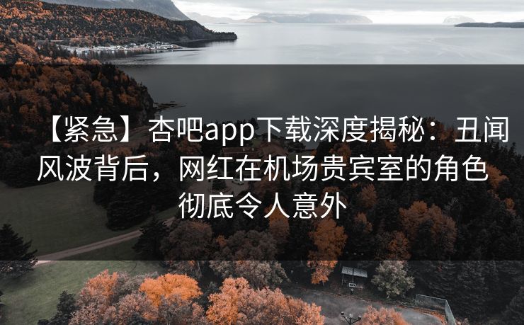 【紧急】杏吧app下载深度揭秘:丑闻风波背后,网红在机场贵宾室的角色彻底令人意外