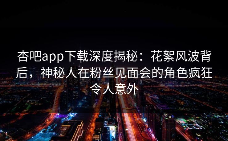 杏吧app下载深度揭秘:花絮风波背后,神秘人在粉丝见面会的角色疯狂令人意外 杏吧app下载深度揭秘:花絮风波背后,神秘人在粉丝见面会的角色疯狂令人意外