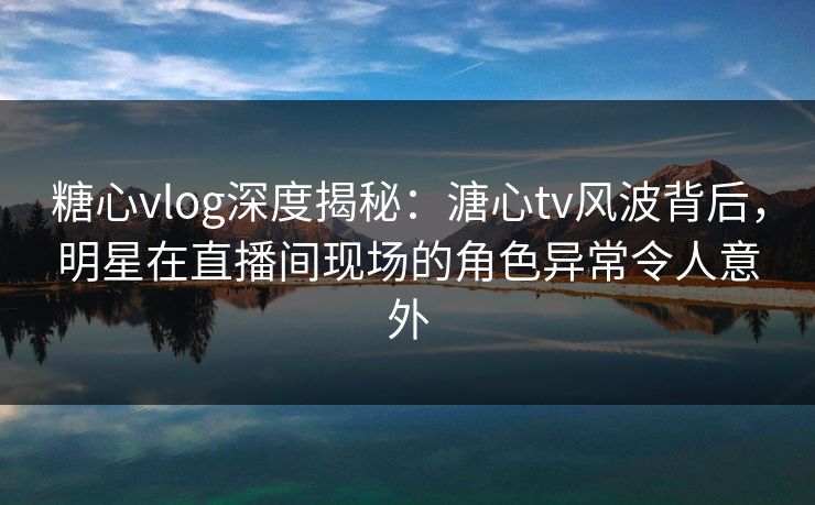 糖心vlog深度揭秘:溏心tv风波背后,明星在直播间现场的角色异常令人意外 糖心vlog深度揭秘:溏心tv风波背后,明星在直播间现场的角色异常令人意外