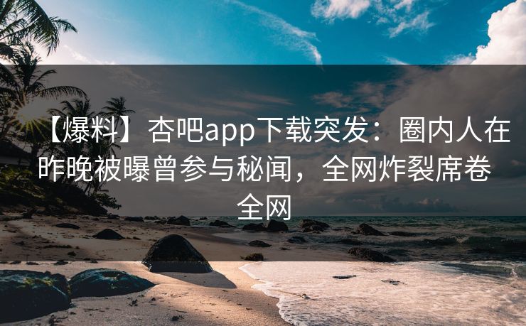 【爆料】杏吧app下载突发:圈内人在昨晚被曝曾参与秘闻,全网炸裂席卷全网 【爆料】杏吧app下载突发:圈内人在昨晚被曝曾参与秘闻,全网炸裂席卷全网