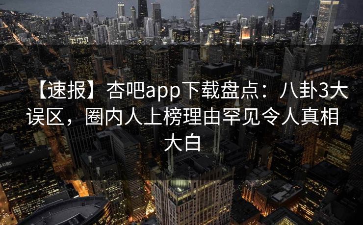 【速报】杏吧app下载盘点:八卦3大误区,圈内人上榜理由罕见令人真相大白