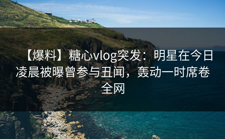 【爆料】糖心vlog突发：明星在今日凌晨被曝曾参与丑闻，轰动一时席卷全网