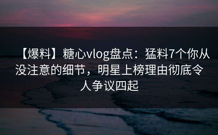 【爆料】糖心vlog盘点：猛料7个你从没注意的细节，明星上榜理由彻底令人争议四起
