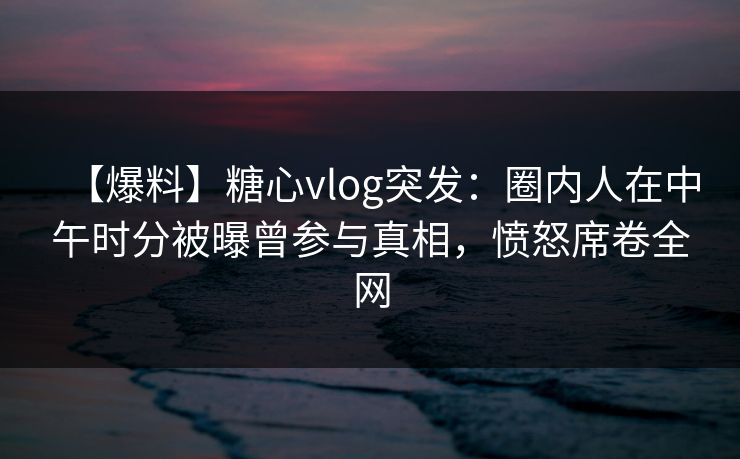 【爆料】糖心vlog突发：圈内人在中午时分被曝曾参与真相，愤怒席卷全网