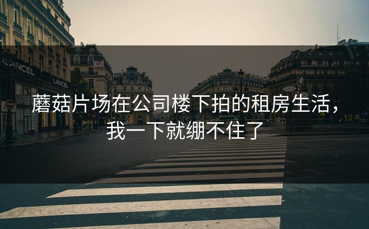 蘑菇片场在公司楼下拍的租房生活,我一下就绷不住了