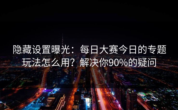 隐藏设置曝光:每日大赛今日的专题玩法怎么用?解决你90%的疑问 隐藏设置曝光:每日大赛今日的专题玩法怎么用?解决你90%的疑问