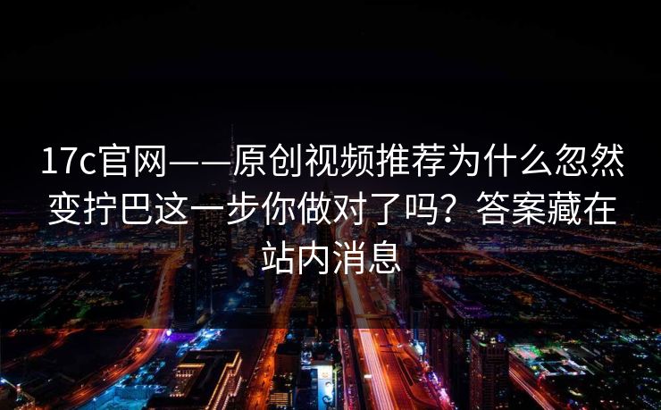17c官网——原创视频推荐为什么忽然变拧巴这一步你做对了吗？答案藏在站内消息