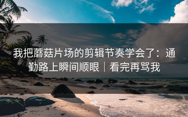 我把蘑菇片场的剪辑节奏学会了:通勤路上瞬间顺眼|看完再骂我