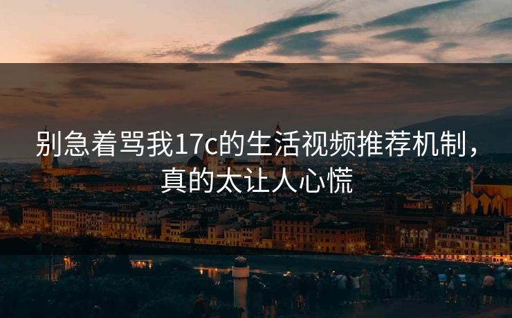 别急着骂我17c的生活视频推荐机制，真的太让人心慌