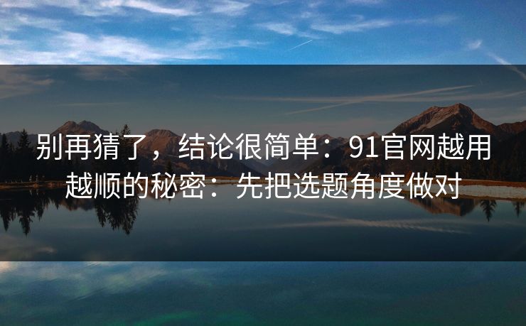 别再猜了,结论很简单:91官网越用越顺的秘密:先把选题角度做对