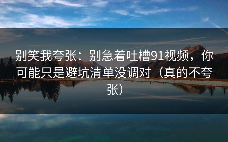 别笑我夸张:别急着吐槽91视频,你可能只是避坑清单没调对(真的不夸张)