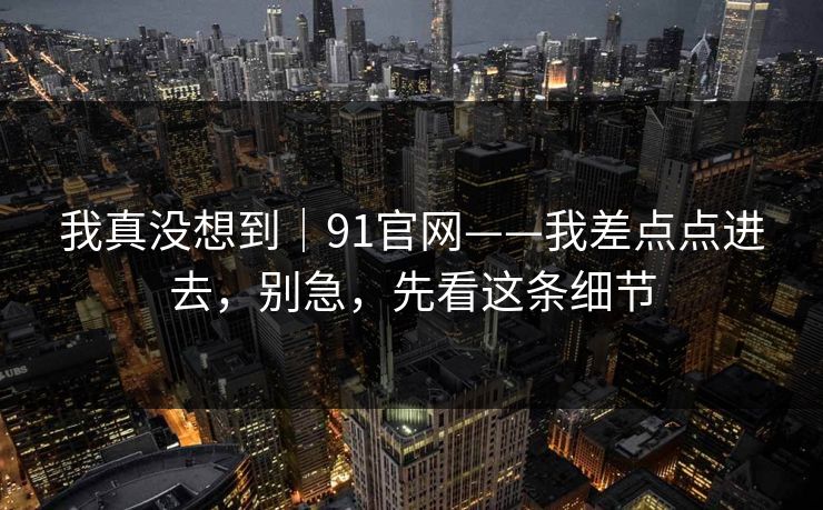 我真没想到｜91官网——我差点点进去，别急，先看这条细节