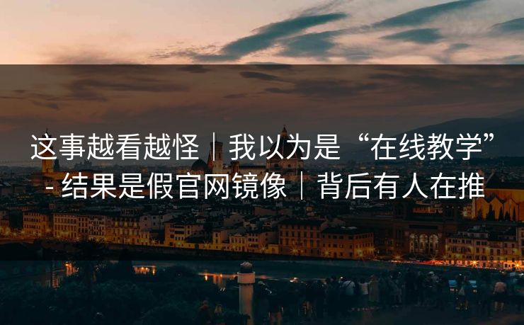 这事越看越怪|我以为是“在线教学” - 结果是假官网镜像|背后有人在推