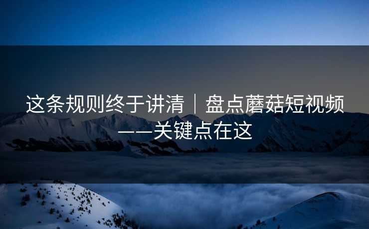 这条规则终于讲清｜盘点蘑菇短视频——关键点在这